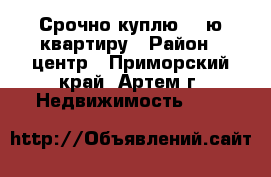 Срочно куплю 1- ю квартиру › Район ­ центр - Приморский край, Артем г. Недвижимость »    